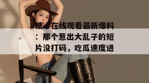 糖心在线观看最新爆料：那个惹出大乱子的短片没打码，吃瓜速度进！