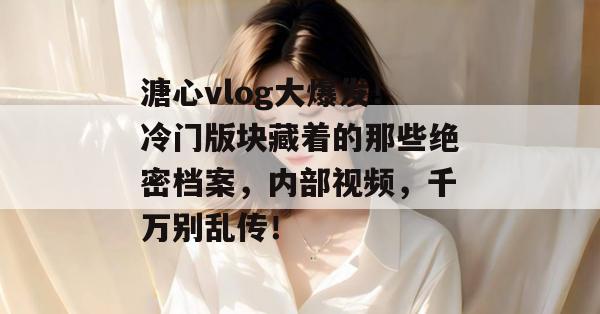溏心vlog大爆发！冷门版块藏着的那些绝密档案，内部视频，千万别乱传！