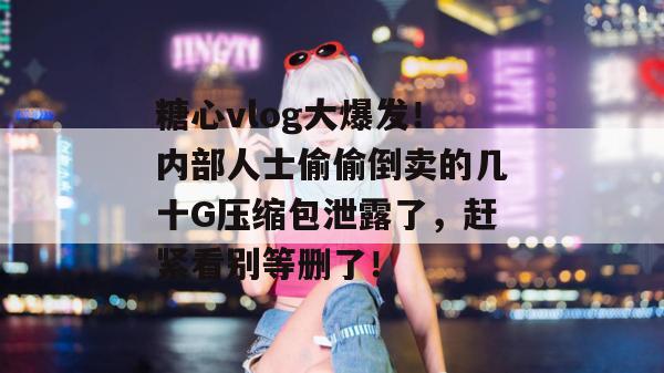 糖心vlog大爆发！内部人士偷偷倒卖的几十G压缩包泄露了，赶紧看别等删了！