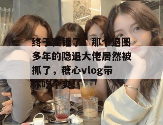 终于实锤了!那个退圈多年的隐退大佬居然被抓了,糖心vlog带你吃个爽! 终于实锤了!那个退圈多年的隐退大佬居然被抓了,糖心vlog带你吃个爽!