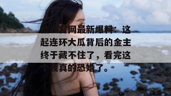 糖心官网最新爆料：这起连环大瓜背后的金主终于藏不住了，看完这个我真的恐婚了。