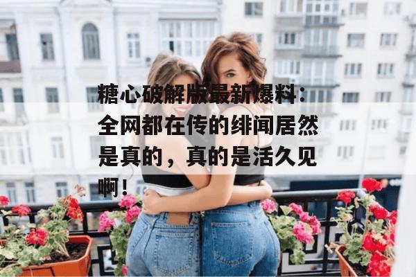 糖心破解版最新爆料：全网都在传的绯闻居然是真的，真的是活久见啊！