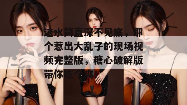 这水简直深不见底,那个惹出大乱子的现场视频完整版,糖心破解版带你吃个爽! 这水简直深不见底,那个惹出大乱子的现场视频完整版,糖心破解版带你吃个爽!