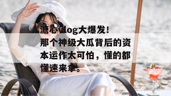 溏心vlog大爆发!那个神级大瓜背后的资本运作太可怕,懂的都懂速来拿。 溏心vlog大爆发!那个神级大瓜背后的资本运作太可怕,懂的都懂速来拿。