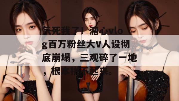 气死我了！溏心vlog百万粉丝大V人设彻底崩塌，三观碎了一地，根本拼不起来。